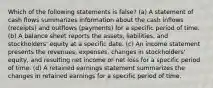 Which of the following statements is false? (a) A statement of cash flows summarizes information about the cash inflows (receipts) and outflows (payments) for a specific period of time. (b) A balance sheet reports the assets, liabilities, and stockholders' equity at a specific date. (c) An income statement presents the revenues, expenses, changes in stockholders' equity, and resulting net income or net loss for a specific period of time. (d) A retained earnings statement summarizes the changes in retained earnings for a specific period of time.