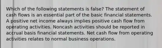 Which of the following statements is false? The statement of cash flows is an essential part of the basic financial statements. A positive net income always implies positive cash flow from operating activities. Noncash activities should be reported in accrual basis financial statements. Net cash flow from operating activities relates to normal business operations.