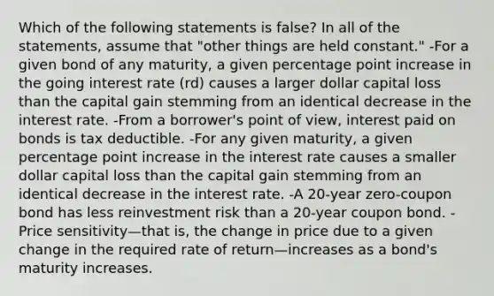 Which of the following statements is false? In all of the statements, assume that "other things are held constant." -For a given bond of any maturity, a given percentage point increase in the going interest rate (rd) causes a larger dollar capital loss than the capital gain stemming from an identical decrease in the interest rate. -From a borrower's point of view, interest paid on bonds is tax deductible. -For any given maturity, a given percentage point increase in the interest rate causes a smaller dollar capital loss than the capital gain stemming from an identical decrease in the interest rate. -A 20-year zero-coupon bond has less reinvestment risk than a 20-year coupon bond. -Price sensitivity—that is, the change in price due to a given change in the required rate of return—increases as a bond's maturity increases.