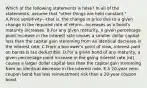 Which of the following statements is false? In all of the statements, assume that "other things are held constant." A.Price sensitivity—that is, the change in price due to a given change in the required rate of return—increases as a bond's maturity increases. B.For any given maturity, a given percentage point increase in the interest rate causes a smaller dollar capital loss than the capital gain stemming from an identical decrease in the interest rate. C.From a borrower's point of view, interest paid on bonds is tax deductible. D.For a given bond of any maturity, a given percentage point increase in the going interest rate (rd) causes a larger dollar capital loss than the capital gain stemming from an identical decrease in the interest rate. E.A 20-year zero-coupon bond has less reinvestment risk than a 20-year coupon bond.