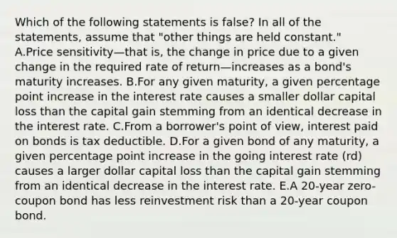 Which of the following statements is false? In all of the statements, assume that "other things are held constant." A.Price sensitivity—that is, the change in price due to a given change in the required rate of return—increases as a bond's maturity increases. B.For any given maturity, a given percentage point increase in the interest rate causes a smaller dollar capital loss than the capital gain stemming from an identical decrease in the interest rate. C.From a borrower's point of view, interest paid on bonds is tax deductible. D.For a given bond of any maturity, a given percentage point increase in the going interest rate (rd) causes a larger dollar capital loss than the capital gain stemming from an identical decrease in the interest rate. E.A 20-year zero-coupon bond has less reinvestment risk than a 20-year coupon bond.