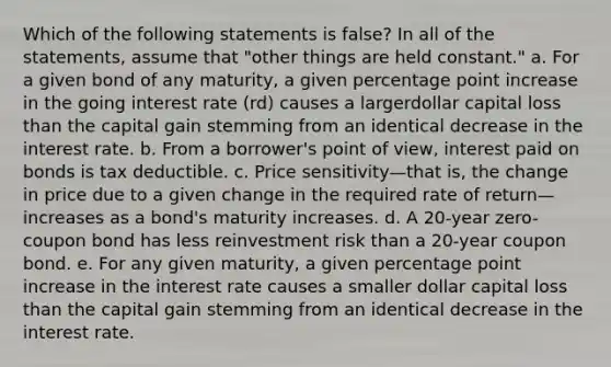 Which of the following statements is false? In all of the statements, assume that "other things are held constant." a. For a given bond of any maturity, a given percentage point increase in the going interest rate (rd) causes a largerdollar capital loss than the capital gain stemming from an identical decrease in the interest rate. b. From a borrower's point of view, interest paid on bonds is tax deductible. c. Price sensitivity—that is, the change in price due to a given change in the required rate of return—increases as a bond's maturity increases. d. A 20-year zero-coupon bond has less reinvestment risk than a 20-year coupon bond. e. For any given maturity, a given percentage point increase in the interest rate causes a smaller dollar capital loss than the capital gain stemming from an identical decrease in the interest rate.