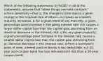 Which of the following statements is FALSE? In all of the statements, assume that "other things are held constant." a.Price sensitivity—that is, the change in price due to a given change in the required rate of return—increases as a bond's maturity increases. b.For a given bond of any maturity, a given percentage point increase in the going interest rate (rd) causes a larger dollar capital loss than the capital gain stemming from an identical decrease in the interest rate. c.For any given maturity, a given percentage point increase in the interest rate causes a smaller dollar capital loss than the capital gain stemming from an identical decrease in the interest rate. d.From a borrower's point of view, interest paid on bonds is tax deductible. e.A 20-year zero-coupon bond has less reinvestment risk than a 20-year coupon bond.