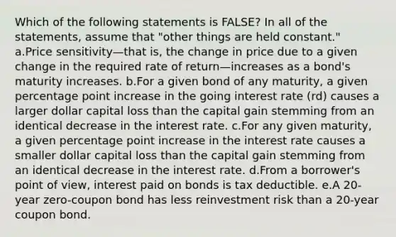 Which of the following statements is FALSE? In all of the statements, assume that "other things are held constant." a.Price sensitivity—that is, the change in price due to a given change in the required rate of return—increases as a bond's maturity increases. b.For a given bond of any maturity, a given percentage point increase in the going interest rate (rd) causes a larger dollar capital loss than the capital gain stemming from an identical decrease in the interest rate. c.For any given maturity, a given percentage point increase in the interest rate causes a smaller dollar capital loss than the capital gain stemming from an identical decrease in the interest rate. d.From a borrower's point of view, interest paid on bonds is tax deductible. e.A 20-year zero-coupon bond has less reinvestment risk than a 20-year coupon bond.