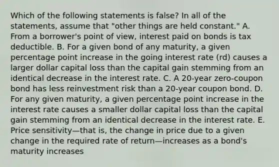 Which of the following statements is false? In all of the statements, assume that "other things are held constant." A. From a borrower's point of view, interest paid on bonds is tax deductible. B. For a given bond of any maturity, a given percentage point increase in the going interest rate (rd) causes a larger dollar capital loss than the capital gain stemming from an identical decrease in the interest rate. C. A 20-year zero-coupon bond has less reinvestment risk than a 20-year coupon bond. D. For any given maturity, a given percentage point increase in the interest rate causes a smaller dollar capital loss than the capital gain stemming from an identical decrease in the interest rate. E. Price sensitivity—that is, the change in price due to a given change in the required rate of return—increases as a bond's maturity increases