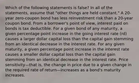 Which of the following statements is false? In all of the statements, assume that "other things are held constant." A 20-year zero-coupon bond has less reinvestment risk than a 20-year coupon bond. From a borrower's point of view, interest paid on bonds is tax deductible. For a given bond of any maturity, a given percentage point increase in the going interest rate (rd) causes a larger dollar capital loss than the capital gain stemming from an identical decrease in the interest rate. For any given maturity, a given percentage point increase in the interest rate causes a smaller dollar capital loss than the capital gain stemming from an identical decrease in the interest rate. Price sensitivity—that is, the change in price due to a given change in the required rate of return—increases as a bond's maturity increases.