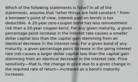 Which of the following statements is false? In all of the statements, assume that "other things are held constant." From a borrower's point of view, interest paid on bonds is tax deductible. A 20-year zero-coupon bond has less reinvestment risk than a 20-year coupon bond. For any given maturity, a given percentage point increase in the interest rate causes a smaller dollar capital loss than the capital gain stemming from an identical decrease in the interest rate. For a given bond of any maturity, a given percentage point increase in the going interest rate (rd) causes a larger dollar capital loss than the capital gain stemming from an identical decrease in the interest rate. Price sensitivity—that is, the change in price due to a given change in the required rate of return—increases as a bond's maturity increases.