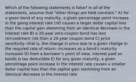 Which of the following statements is false? In all of the statements, assume that "other things are held constant." A) for a given bond of any maturity, a given percentage point increase in the going interest rate (rd) causes a larger dollar capital loss than the capital gain stemming from an identical decrease in the interest rate B) a 20-year zero-coupon bond has less reinvestment risk than a 20-year coupon bond C) price sensitivity--that is, the change in price due to a given change in the required rate of return--increases as a bond's maturity increases D) from a borrower's point of view, interest paid on bonds is tax deductible E) for any given maturity, a given percentage point increase in the interest rate causes a smaller dollar capital loss than the capital gain stemming from an identical decrease in the interest rate