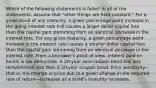 Which of the following statements is false? In all of the statements, assume that "other things are held constant." For a given bond of any maturity, a given percentage point increase in the going interest rate (rd) causes a larger dollar capital loss than the capital gain stemming from an identical decrease in the interest rate. For any given maturity, a given percentage point increase in the interest rate causes a smaller dollar capital loss than the capital gain stemming from an identical decrease in the interest rate. From a borrower's point of view, interest paid on bonds is tax deductible. A 20-year zero-coupon bond has less reinvestment risk than a 20-year coupon bond. Price sensitivity—that is, the change in price due to a given change in the required rate of return—increases as a bond's maturity increases.