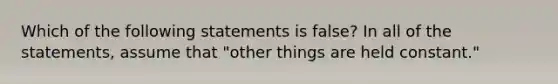 Which of the following statements is false? In all of the statements, assume that "other things are held constant."