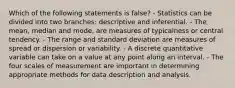 Which of the following statements is false? - Statistics can be divided into two branches: descriptive and inferential. - The mean, median and mode, are measures of typicalness or central tendency. - The range and standard deviation are measures of spread or dispersion or variability. - A discrete quantitative variable can take on a value at any point along an interval. - The four scales of measurement are important in determining appropriate methods for data description and analysis.