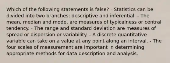 Which of the following statements is false? - Statistics can be divided into two branches: descriptive and inferential. - The mean, median and mode, are measures of typicalness or central tendency. - The range and standard deviation are measures of spread or dispersion or variability. - A discrete quantitative variable can take on a value at any point along an interval. - The four scales of measurement are important in determining appropriate methods for data description and analysis.