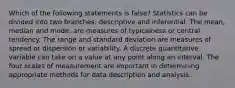 Which of the following statements is false? Statistics can be divided into two branches: descriptive and inferential. The mean, median and mode, are measures of typicalness or central tendency. The range and standard deviation are measures of spread or dispersion or variability. A discrete quantitative variable can take on a value at any point along an interval. The four scales of measurement are important in determining appropriate methods for data description and analysis.