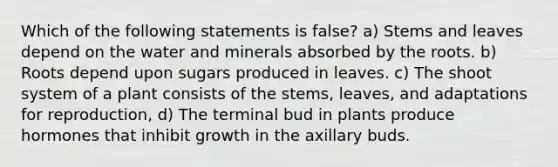 Which of the following statements is false? a) Stems and leaves depend on the water and minerals absorbed by the roots. b) Roots depend upon sugars produced in leaves. c) The shoot system of a plant consists of the stems, leaves, and adaptations for reproduction, d) The terminal bud in plants produce hormones that inhibit growth in the axillary buds.