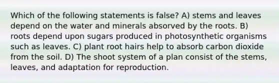 Which of the following statements is false? A) stems and leaves depend on the water and minerals absorved by the roots. B) roots depend upon sugars produced in photosynthetic organisms such as leaves. C) plant root hairs help to absorb carbon dioxide from the soil. D) The shoot system of a plan consist of the stems, leaves, and adaptation for reproduction.