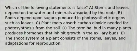 Which of the following statements is false? A) Stems and leaves depend on the water and minerals absorbed by the roots. B) Roots depend upon sugars produced in photosynthetic organs such as leaves. C) Plant roots absorb carbon dioxide needed for photosynthesis from the soil. D) The terminal bud in many plants produces hormones that inhibit growth in the axillary buds. E) The shoot system of a plant consists of the stems, leaves, and adaptations for reproduction.