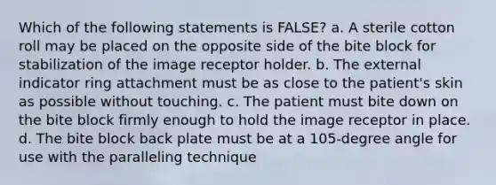 Which of the following statements is FALSE? a. A sterile cotton roll may be placed on the opposite side of the bite block for stabilization of the image receptor holder. b. The external indicator ring attachment must be as close to the patient's skin as possible without touching. c. The patient must bite down on the bite block firmly enough to hold the image receptor in place. d. The bite block back plate must be at a 105-degree angle for use with the paralleling technique