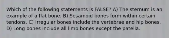 Which of the following statements is FALSE? A) The sternum is an example of a flat bone. B) Sesamoid bones form within certain tendons. C) Irregular bones include the vertebrae and hip bones. D) Long bones include all limb bones except the patella.