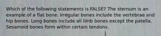 Which of the following statements is FALSE? The sternum is an example of a flat bone. Irregular bones include the vertebrae and hip bones. Long bones include all limb bones except the patella. Sesamoid bones form within certain tendons.