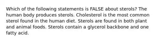 Which of the following statements is FALSE about sterols? The human body produces sterols. Cholesterol is the most common sterol found in the human diet. Sterols are found in both plant and animal foods. Sterols contain a glycerol backbone and one fatty acid.