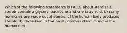 Which of the following statements is FALSE about sterols? a) sterols contain a glycerol backbone and one fatty acid. b) many hormones are made out of sterols. c) the human body produces sterols. d) cholesterol is the most common sterol found in the human diet.