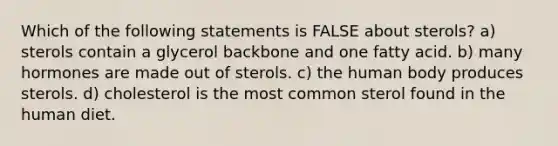 Which of the following statements is FALSE about sterols? a) sterols contain a glycerol backbone and one fatty acid. b) many hormones are made out of sterols. c) the human body produces sterols. d) cholesterol is the most common sterol found in the human diet.