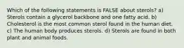 Which of the following statements is FALSE about sterols? a) Sterols contain a glycerol backbone and one fatty acid. b) Cholesterol is the most common sterol found in the human diet. c) The human body produces sterols. d) Sterols are found in both plant and animal foods.