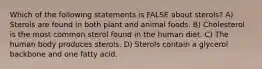 Which of the following statements is FALSE about sterols? A) Sterols are found in both plant and animal foods. B) Cholesterol is the most common sterol found in the human diet. C) The human body produces sterols. D) Sterols contain a glycerol backbone and one fatty acid.