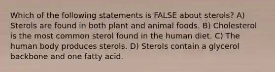 Which of the following statements is FALSE about sterols? A) Sterols are found in both plant and animal foods. B) Cholesterol is the most common sterol found in the human diet. C) The human body produces sterols. D) Sterols contain a glycerol backbone and one fatty acid.