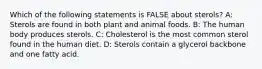 Which of the following statements is FALSE about sterols? A: Sterols are found in both plant and animal foods. B: The human body produces sterols. C: Cholesterol is the most common sterol found in the human diet. D: Sterols contain a glycerol backbone and one fatty acid.