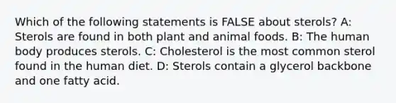 Which of the following statements is FALSE about sterols? A: Sterols are found in both plant and animal foods. B: The human body produces sterols. C: Cholesterol is the most common sterol found in the human diet. D: Sterols contain a glycerol backbone and one fatty acid.