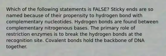 Which of the following statements is FALSE? Sticky ends are so named because of their propensity to hydrogen bond with complementary nucleotides. Hydrogen bonds are found between complementary nitrogenous bases. The primary role of restriction enzymes is to break the hydrogen bonds at the recognition site. Covalent bonds hold the backbone of DNA together.