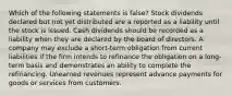 Which of the following statements is false? Stock dividends declared but not yet distributed are a reported as a liability until the stock is issued. Cash dividends should be recorded as a liability when they are declared by the board of directors. A company may exclude a short-term obligation from current liabilities if the firm intends to refinance the obligation on a long-term basis and demonstrates an ability to complete the refinancing. Unearned revenues represent advance payments for goods or services from customers.