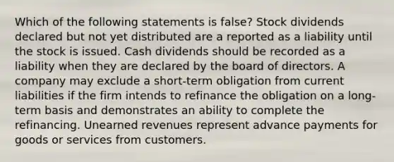 Which of the following statements is false? Stock dividends declared but not yet distributed are a reported as a liability until the stock is issued. Cash dividends should be recorded as a liability when they are declared by the board of directors. A company may exclude a short-term obligation from current liabilities if the firm intends to refinance the obligation on a long-term basis and demonstrates an ability to complete the refinancing. Unearned revenues represent advance payments for goods or services from customers.