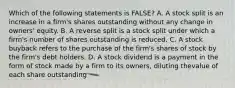 Which of the following statements is FALSE? A. A stock split is an increase in a firm's shares outstanding without any change in owners' equity. B. A reverse split is a stock split under which a firm's number of shares outstanding is reduced. C. A stock buyback refers to the purchase of the firm's shares of stock by the firm's debt holders. D. A stock dividend is a payment in the form of stock made by a firm to its owners, diluting thevalue of each share outstanding