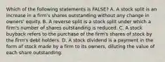 Which of the following statements is FALSE? A. A stock split is an increase in a firm's shares outstanding without any change in owners' equity. B. A reverse split is a stock split under which a firm's number of shares outstanding is reduced. C. A stock buyback refers to the purchase of the firm's shares of stock by the firm's debt holders. D. A stock dividend is a payment in the form of stock made by a firm to its owners, diluting the value of each share outstanding.