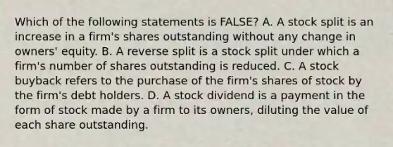 Which of the following statements is FALSE? A. A stock split is an increase in a firm's shares outstanding without any change in owners' equity. B. A reverse split is a stock split under which a firm's number of shares outstanding is reduced. C. A stock buyback refers to the purchase of the firm's shares of stock by the firm's debt holders. D. A stock dividend is a payment in the form of stock made by a firm to its owners, diluting the value of each share outstanding.