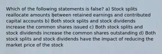 Which of the following statements is false? a) <a href='https://www.questionai.com/knowledge/kHSOdJ9IsR-stock-splits' class='anchor-knowledge'>stock splits</a> reallocate amounts between retained earnings and contributed capital accounts b) Both stock splits and stock dividends increase the common shares issued c) Both stock splits and stock dividends increase the common shares outstanding d) Both stock splits and stock dividends have the impact of reducing the market price of the stock