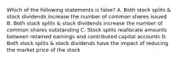 Which of the following statements is false? A. Both stock splits & stock dividends increase the number of common shares issued B. Both stock splits & stock dividends increase the number of common shares outstanding C. Stock splits reallocate amounts between retained earnings and contributed capital accounts D. Both stock splits & stock dividends have the impact of reducing the market price of the stock