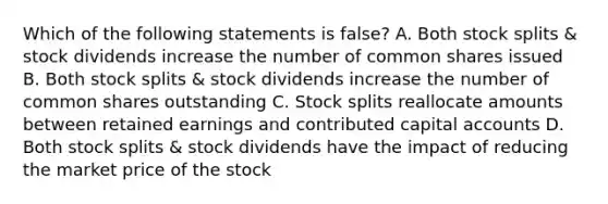 Which of the following statements is false? A. Both stock splits & stock dividends increase the number of common shares issued B. Both stock splits & stock dividends increase the number of common shares outstanding C. Stock splits reallocate amounts between retained earnings and contributed capital accounts D. Both stock splits & stock dividends have the impact of reducing the market price of the stock