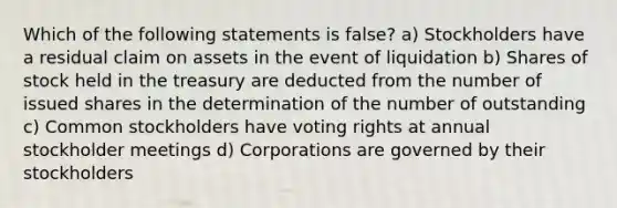 Which of the following statements is false? a) Stockholders have a residual claim on assets in the event of liquidation b) Shares of stock held in the treasury are deducted from the number of issued shares in the determination of the number of outstanding c) Common stockholders have voting rights at annual stockholder meetings d) Corporations are governed by their stockholders