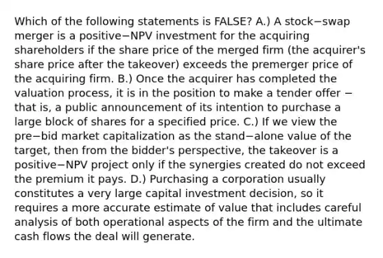 Which of the following statements is​ FALSE? A.) A stock−swap merger is a positive−NPV investment for the acquiring shareholders if the share price of the merged firm​ (the acquirer's share price after the​ takeover) exceeds the premerger price of the acquiring firm. B.) Once the acquirer has completed the valuation​ process, it is in the position to make a tender offer − that​ is, a public announcement of its intention to purchase a large block of shares for a specified price. C.) If we view the pre−bid market capitalization as the stand−alone value of the​ target, then from the​ bidder's perspective, the takeover is a positive−NPV project only if the synergies created do not exceed the premium it pays. D.) Purchasing a corporation usually constitutes a very large capital investment​ decision, so it requires a more accurate estimate of value that includes careful analysis of both operational aspects of the firm and the ultimate cash flows the deal will generate.