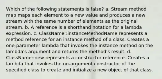 Which of the following statements is false? a. Stream method map maps each element to a new value and produces a new stream with the same number of elements as the original stream. b. A reference is a shorthand notation for a lambda expression. c. ClassName::instanceMethodName represents a method reference for an instance method of a class. Creates a one-parameter lambda that invokes the instance method on the lambda's argument and returns the method's result. d. ClassName::new represents a constructor reference. Creates a lambda that invokes the no-argument constructor of the specified class to create and initialize a new object of that class.