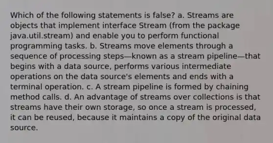 Which of the following statements is false? a. Streams are objects that implement interface Stream (from the package java.util.stream) and enable you to perform functional programming tasks. b. Streams move elements through a sequence of processing steps—known as a stream pipeline—that begins with a data source, performs various intermediate operations on the data source's elements and ends with a terminal operation. c. A stream pipeline is formed by chaining method calls. d. An advantage of streams over collections is that streams have their own storage, so once a stream is processed, it can be reused, because it maintains a copy of the original data source.