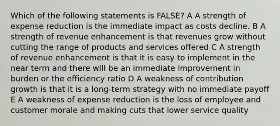 Which of the following statements is FALSE? A A strength of expense reduction is the immediate impact as costs decline. B A strength of revenue enhancement is that revenues grow without cutting the range of products and services offered C A strength of revenue enhancement is that it is easy to implement in the near term and there will be an immediate improvement in burden or the efficiency ratio D A weakness of contribution growth is that it is a long-term strategy with no immediate payoff E A weakness of expense reduction is the loss of employee and customer morale and making cuts that lower service quality