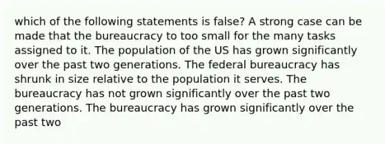 which of the following statements is false? A strong case can be made that the bureaucracy to too small for the many tasks assigned to it. The population of the US has grown significantly over the past two generations. The federal bureaucracy has shrunk in size relative to the population it serves. The bureaucracy has not grown significantly over the past two generations. The bureaucracy has grown significantly over the past two