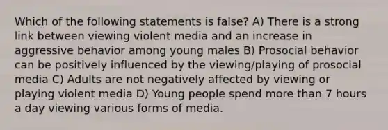 Which of the following statements is false? A) There is a strong link between viewing violent media and an increase in aggressive behavior among young males B) Prosocial behavior can be positively influenced by the viewing/playing of prosocial media C) Adults are not negatively affected by viewing or playing violent media D) Young people spend more than 7 hours a day viewing various forms of media.