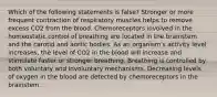 Which of the following statements is false? Stronger or more frequent contraction of respiratory muscles helps to remove excess CO2 from the blood. Chemoreceptors involved in the homeostatic control of breathing are located in the brainstem and the carotid and aortic bodies. As an organism's activity level increases, the level of CO2 in the blood will increase and stimulate faster or stronger breathing. Breathing is controlled by both voluntary and involuntary mechanisms. Decreasing levels of oxygen in the blood are detected by chemoreceptors in the brainstem.