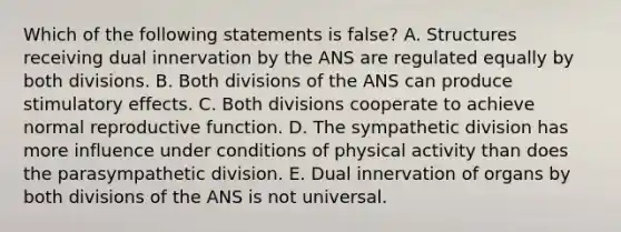 Which of the following statements is false? A. Structures receiving dual innervation by the ANS are regulated equally by both divisions. B. Both divisions of the ANS can produce stimulatory effects. C. Both divisions cooperate to achieve normal reproductive function. D. The sympathetic division has more influence under conditions of physical activity than does the parasympathetic division. E. Dual innervation of organs by both divisions of the ANS is not universal.