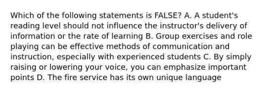 Which of the following statements is FALSE? A. A student's reading level should not influence the instructor's delivery of information or the rate of learning B. Group exercises and role playing can be effective methods of communication and instruction, especially with experienced students C. By simply raising or lowering your voice, you can emphasize important points D. The fire service has its own unique language